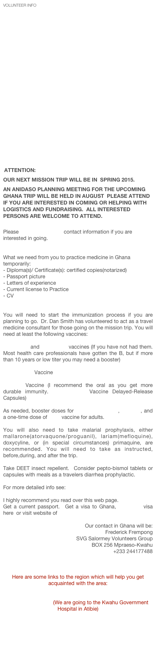Volunteer Info
























 Attention:
our next mission trip will be in  Spring 2015.  
an Anidaso planning meeting for the upcoming Ghana trip will be held in August  Please attend if you are interested in coming or helping with logistics and fundraising.  all interested persons are welcome to attend.

Please e-mail Mark Kevin contact information if you are interested in going.


What we need from you to practice medicine in Ghana temporarily:
- Diploma(s)/ Certificate(s): certified copies(notarized)
- Passport picture
- Letters of experience
- Current license to Practice
CV


You will need to start the immunization process if you are planning to go.  Dr. Dan Smith has volunteered to act as a travel medicine consultant for those going on the mission trip. You will need at least the following vaccines:

Hepatitis A and Hepatitis B vaccines (If you have not had them. Most health care professionals have gotten the B, but if more than 10 years or low titer you may need a booster)

Yellow fever  Vaccine

Typhoid Vaccine (I recommend the oral as you get more durable immunity. Vivotif Berna Vaccine Delayed-Release Capsules)

As needed, booster doses for tetanus-diphtheria, measles, and a one-time dose of polio vaccine for adults.

You will also need to take malarial prophylaxis, either mallarone(atorvaquone/proguanil), lariam(mefloquine), doxycyline, or (in special circumstances) primaquine, are recommended. You will need to take as instructed, before,during, and after the trip.  

Take DEET insect repellent.  Consider pepto-bismol tablets or capsules with meals as a travelers diarrhea prophylactic.

For more detailed info see:
Destinations: Ghana:| CDC Travelers' Health
I highly recommend you read over this web page.
Get a current passport.  Get a visa to Ghana, download visa here  or visit website of  Ghana Embassy, Washington DC
 
Our contact in Ghana will be:
Frederick Frempong
  SVG Salormey Volunteers Group
  BOX 256 Mpraeso-Kwahu
  +233 244177488
kwasifred@yahoo.com
Salormey Volunteers Group
 
Here are some links to the region which will help you get acquainted with the area:
Ghana, Republic of Ghana - Introduction, information and links for Ghana
Kwahu District Info (We are going to the Kwahu Government Hospital in Atibie)
Ghana Districts.com
African Studies Center | Ghana Page
Ghana Health Service
Eastern Region Ghana Health Service
GhanaWeb for News

 